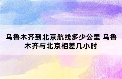 乌鲁木齐到北京航线多少公里 乌鲁木齐与北京相差几小时